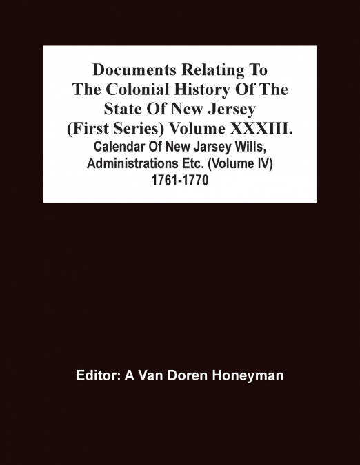 Documents Relating To The Colonial History Of The State Of New Jersey (First Series) Volume Xxxiii. Calendar Of New Jarsey Wills, Administrations Etc. (Volume Iv) 1761-1770