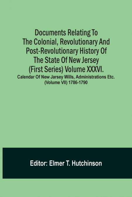 Documents Relating To The Colonial, Revolutionary And Post-Revolutionary History Of The State Of New Jersey (First Series) Volume Xxxvi. Calendar Of New Jarsey Wills, Administrations Etc. (Volume Vii)