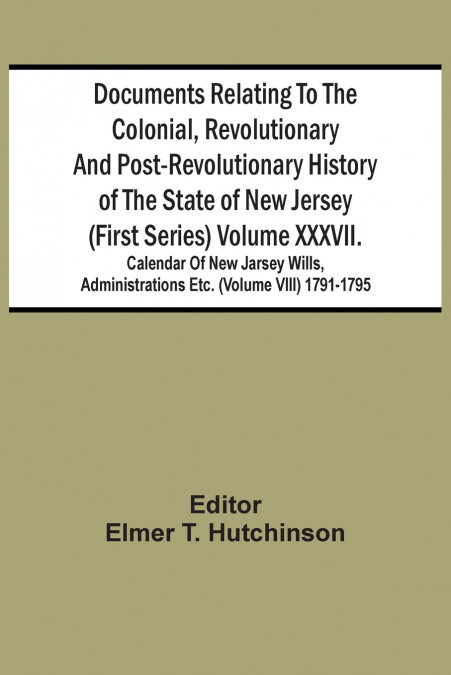 Documents Relating To The Colonial, Revolutionary And Post-Revolutionary History Of The State Of New Jersey (First Series) Volume Xxxvii. Calendar Of New Jarsey Wills, Administrations Etc. (Volume Vii