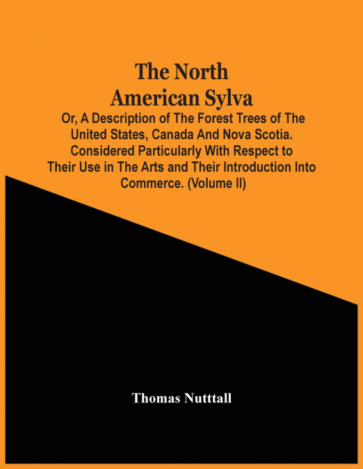 The North American Sylva; Or, A Description Of The Forest Trees Of The United States, Canada And Nova Scotia. Considered Particularly With Respect To Their Use In The Arts And Their Introduction Into 