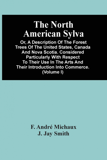 The North American Sylva; Or, A Description Of The Forest Trees Of The United States, Canada And Nova Scotia. Considered Particularly With Respect To Their Use In The Arts And Their Introduction Into 