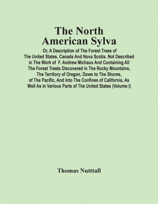 The North American Sylva; Or, A Description Of The Forest Trees Of The United States, Canada And Nova Scotia. Not Described In The Work Of F. Andrew Michaux And Containing All The Forest Treets Discov