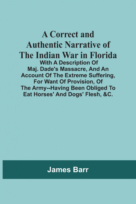 A Correct And Authentic Narrative Of The Indian War In Florida; With A Description Of Maj. Dade’S Massacre, And An Account Of The Extreme Suffering, For Want Of Provision, Of The Army--Having Been Obl