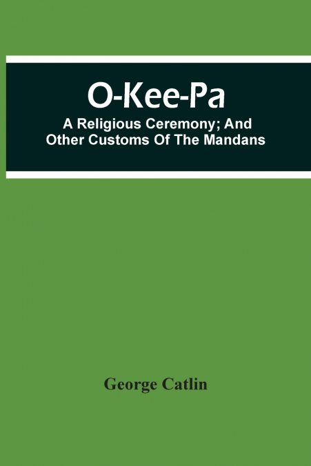 O-Kee-Pa; A Religious Ceremony; And Other Customs Of The Mandans