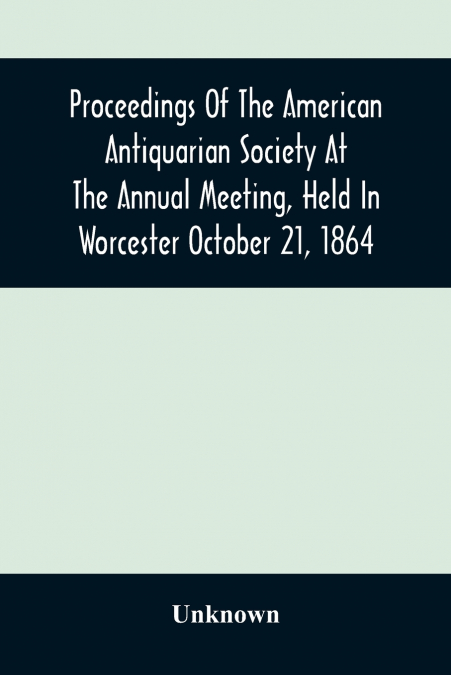 Proceedings Of The American Antiquarian Society At The Annual Meeting, Held In Worcester October 21, 1864