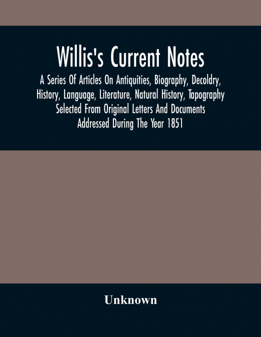 Willis’S Current Notes; A Series Of Articles On Antiquities, Biography, Decoldry, History, Language, Literature, Natural History, Tapography Selected From Original Letters And Documents Addressed Duri