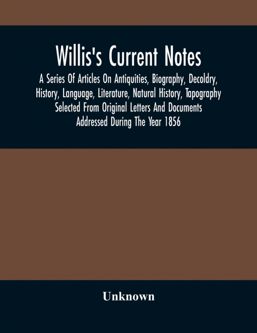 Willis’S Current Notes; A Series Of Articles On Antiquities, Biography, Decoldry, History, Language, Literature, Natural History, Tapography Selected From Original Letters And Documents Addressed Duri
