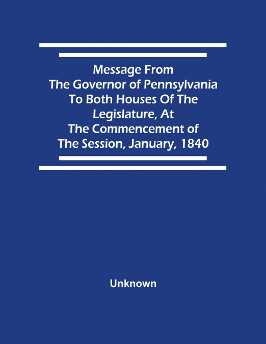 Message From The Governor Of Pennsylvania To Both Houses Of The Legislature, At The Commencement Of The Session, January, 1840