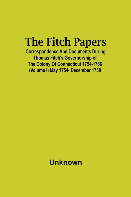 The Fitch Papers; Correspondence And Documents During Thomas Fitch’S Governorship Of The Colony Of Connecticut 1754-1766 (Volume I) May 1754- December 1758