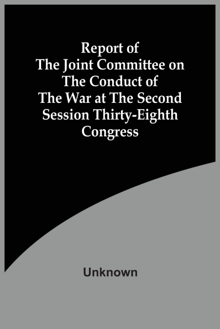 Report Of The Joint Committee On The Conduct Of The War At The Second Session Thirty-Eighth Congress
