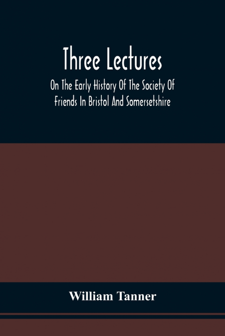 Three Lectures On The Early History Of The Society Of Friends In Bristol And Somersetshire