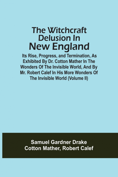 The Witchcraft Delusion In New England; Its Rise, Progress, And Termination, As Exhibited By Dr. Cotton Mather In The Wonders Of The Invisible World, And By Mr. Robert Calef In His More Wonders Of The