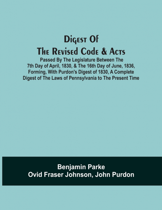 Digest Of The Revised Code & Acts Passed By The Legislature Between The 7Th Day Of April, 1830, & The 16Th Day Of June, 1836, Forming, With Purdon’S Digest Of 1830, A Complete Digest Of The Laws Of Pe