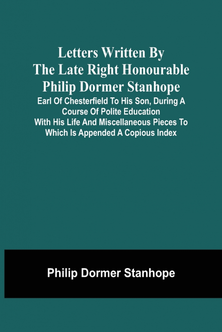 Letters Written By The Late Right Honourable Philip Dormer Stanhope, Earl Of Chesterfield To His Son, During A Course Of Polite Education With His Life And Miscellaneous Pieces To Which Is Appended A 