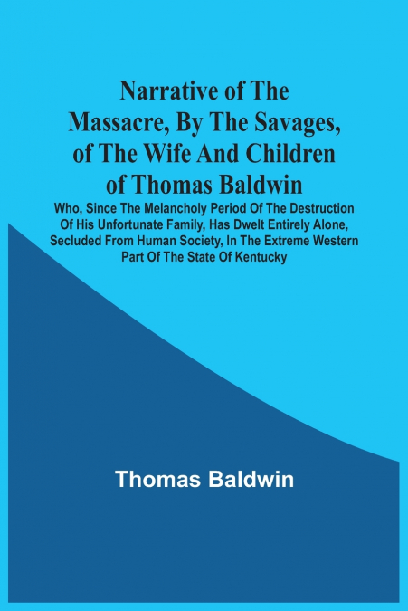 Narrative Of The Massacre, By The Savages, Of The Wife And Children Of Thomas Baldwin, Who, Since The Melancholy Period Of The Destruction Of His Unfortunate Family, Has Dwelt Entirely Alone, Secluded