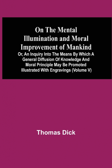 On The Mental Illumination And Moral Improvement Of Mankind, Or, An Inquiry Into The Means By Which A General Diffusion Of Knowledge And Moral Principle May Be Promoted ; Illustrated With Engravings (