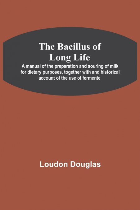 The Bacillus Of Long Life; A Manual Of The Preparation And Souring Of Milk For Dietary Purposes, Together With And Historical Account Of The Use Of Fermente