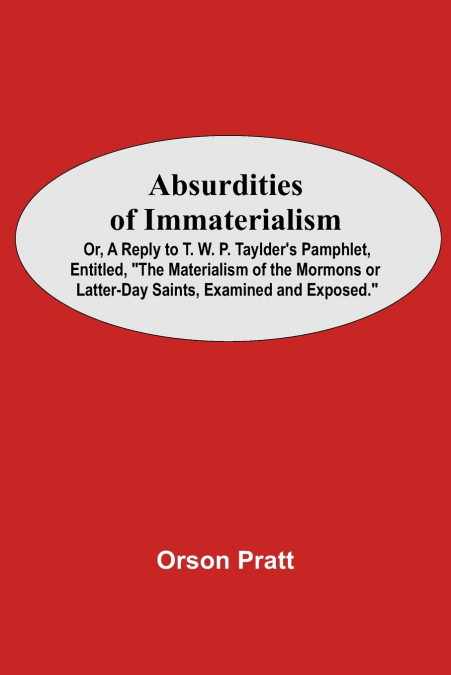 Absurdities Of Immaterialism; Or, A Reply To T. W. P. Taylder’S Pamphlet, Entitled, 'The Materialism Of The Mormons Or Latter-Day Saints, Examined And Exposed.'