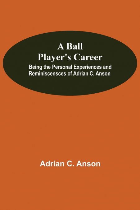 A Ball Player’S Career; Being The Personal Experiences And Reminiscensces Of Adrian C. Anson