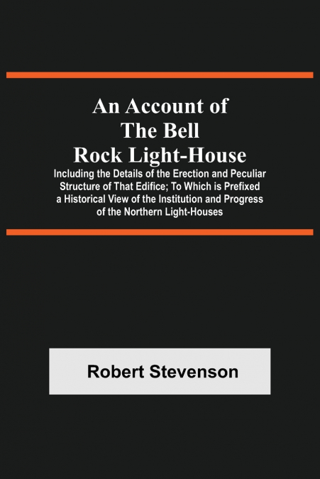 An Account Of The Bell Rock Light-House; Including The Details Of The Erection And Peculiar Structure Of That Edifice; To Which Is Prefixed A Historical View Of The Institution And Progress Of The Nor
