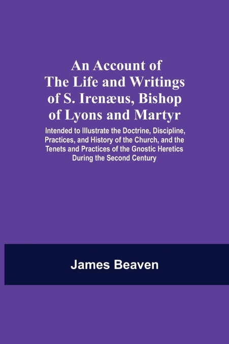 An Account Of The Life And Writings Of S. Irenæus, Bishop Of Lyons And Martyr; Intended To Illustrate The Doctrine, Discipline, Practices, And History Of The Church, And The Tenets And Practices Of Th
