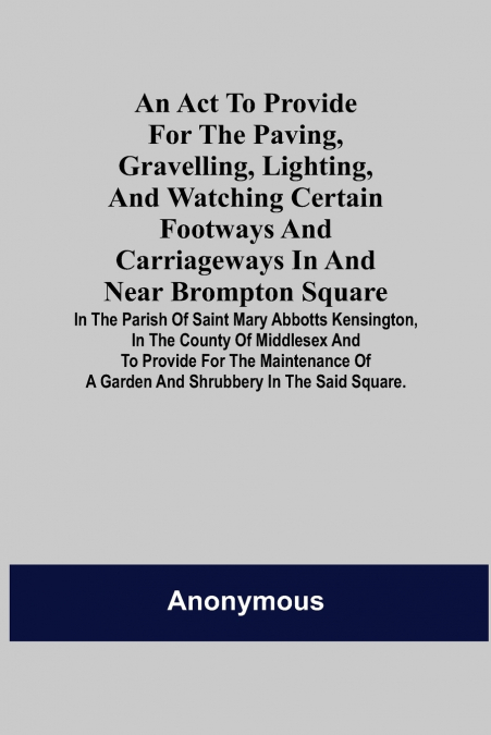An Act to Provide for the Paving, Gravelling, Lighting, and Watching Certain Footways and Carriageways in and Near Brompton Square; In the Parish of Saint Mary Abbotts Kensington, in the County of Mid
