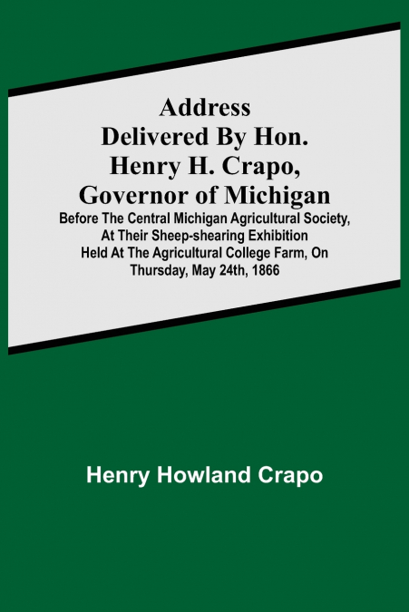 Address delivered by Hon. Henry H. Crapo, Governor of Michigan, before the Central Michigan Agricultural Society, at their Sheep-shearing Exhibition held at the Agricultural College Farm, on Thursday,