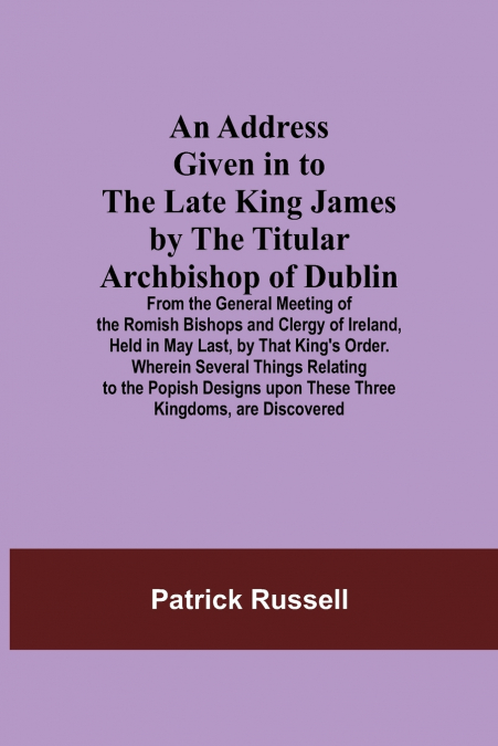 An Address Given in to the Late King James by the Titular Archbishop of Dublin; From the General Meeting of the Romish Bishops and Clergy of Ireland, Held in May Last, by That King’s Order. Wherein Se