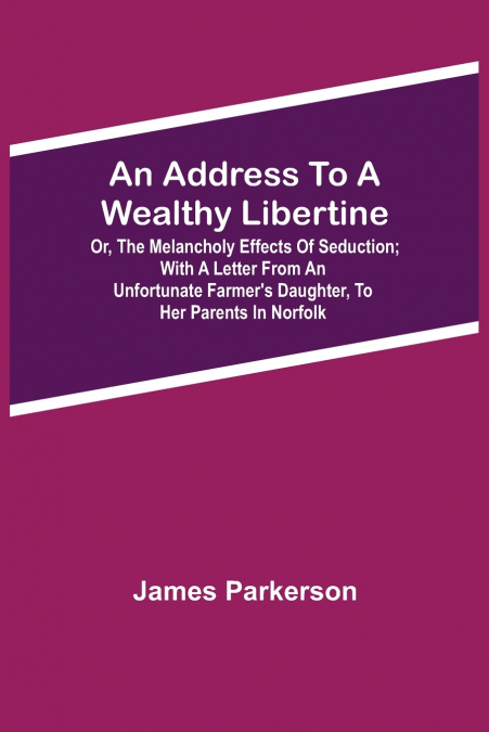 An Address To A Wealthy Libertine; Or, The Melancholy Effects Of Seduction; With A Letter From An Unfortunate Farmer’S Daughter, To Her Parents In Norfolk