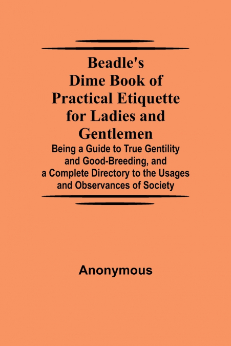 Beadle’S Dime Book Of Practical Etiquette For Ladies And Gentlemen; Being A Guide To True Gentility And Good-Breeding, And A Complete Directory To The Usages And Observances Of Society