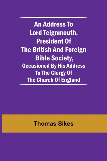 An Address To Lord Teignmouth, President Of The British And Foreign Bible Society, Occasioned By His Address To The Clergy Of The Church Of England