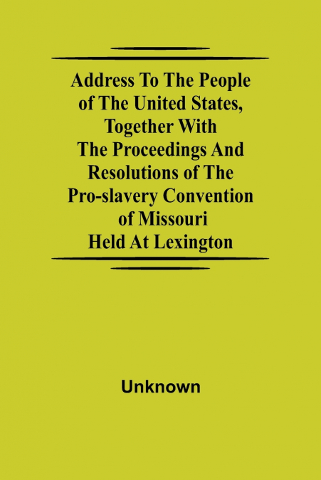 Address to the People of the United States, together with the Proceedings and Resolutions of the Pro-Slavery Convention of Missouri; Held at Lexington