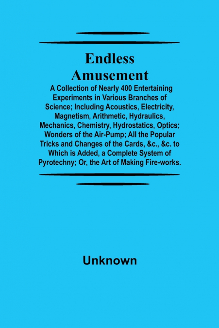 Endless Amusement; A Collection Of Nearly 400 Entertaining Experiments In Various Branches Of Science; Including Acoustics, Electricity, Magnetism, Arithmetic, Hydraulics, Mechanics, Chemistry, Hydros