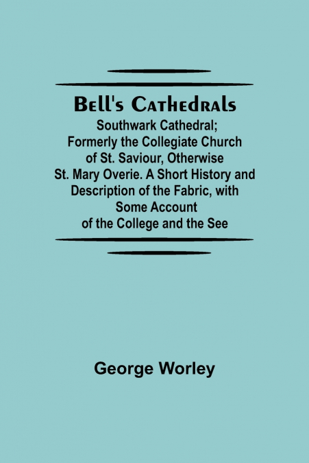 Bell’S Cathedrals; Southwark Cathedral; Formerly The Collegiate Church Of St. Saviour, Otherwise St. Mary Overie. A Short History And Description Of The Fabric, With Some Account Of The College And Th