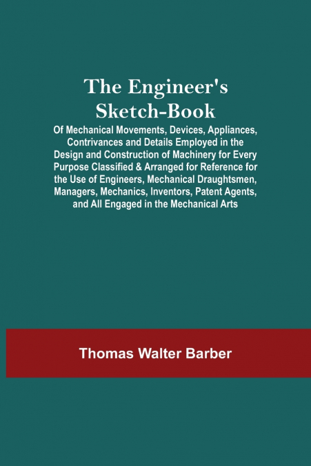 The Engineer’S Sketch-Book; Of Mechanical Movements, Devices, Appliances, Contrivances And Details Employed In The Design And Construction Of Machinery For Every Purpose Classified & Arranged For Refe