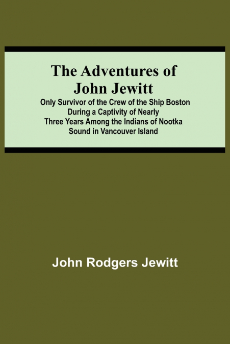 The Adventures Of John Jewitt; Only Survivor Of The Crew Of The Ship Boston During A Captivity Of Nearly Three Years Among The Indians Of Nootka Sound In Vancouver Island