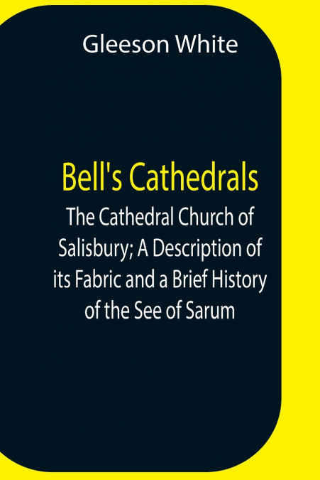 Bell’S Cathedrals; The Cathedral Church Of Salisbury; A Description Of Its Fabric And A Brief History Of The See Of Sarum