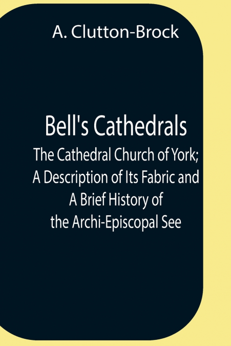 Bell’S Cathedrals; The Cathedral Church Of York; A Description Of Its Fabric And A Brief History Of The Archi-Episcopal See