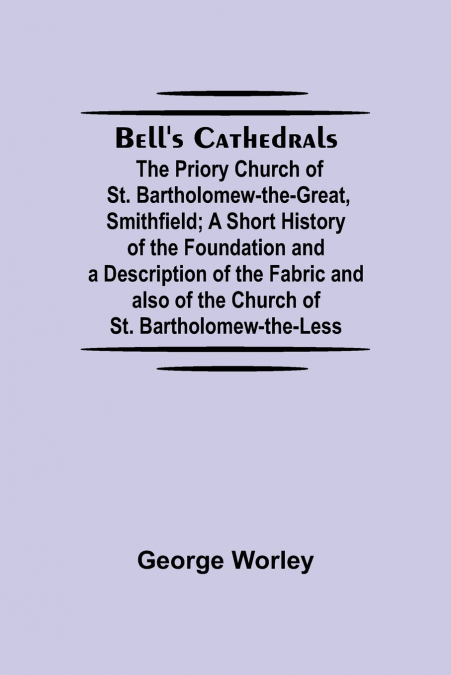 Bell’S Cathedrals; The Priory Church Of St. Bartholomew-The-Great, Smithfield; A Short History Of The Foundation And A Description Of The Fabric And Also Of The Church Of St. Bartholomew-The-Less
