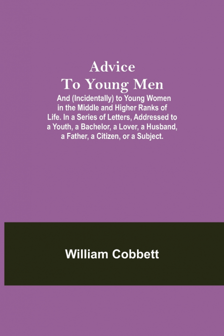 Advice To Young Men; And (Incidentally) To Young Women In The Middle And Higher Ranks Of Life. In A Series Of Letters, Addressed To A Youth, A Bachelor, A Lover, A Husband, A Father, A Citizen, Or A S
