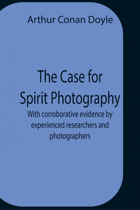 The Case For Spirit Photography; With Corroborative Evidence By Experienced Researchers And Photographers