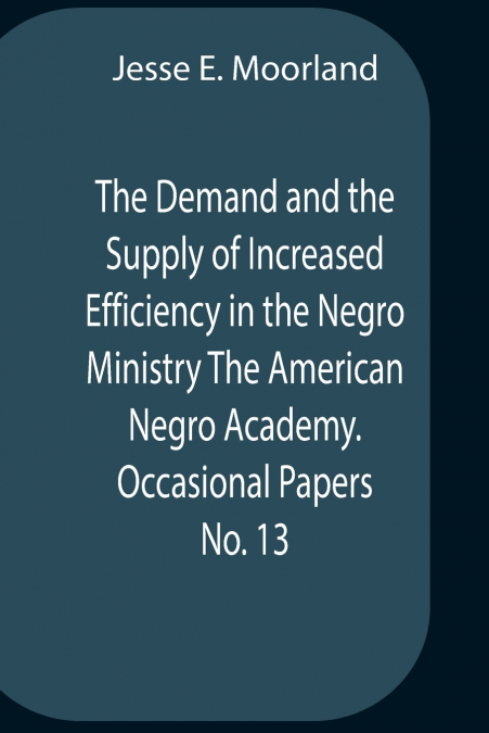 The Demand And The Supply Of Increased Efficiency In The Negro Ministry The American Negro Academy. Occasional Papers No. 13