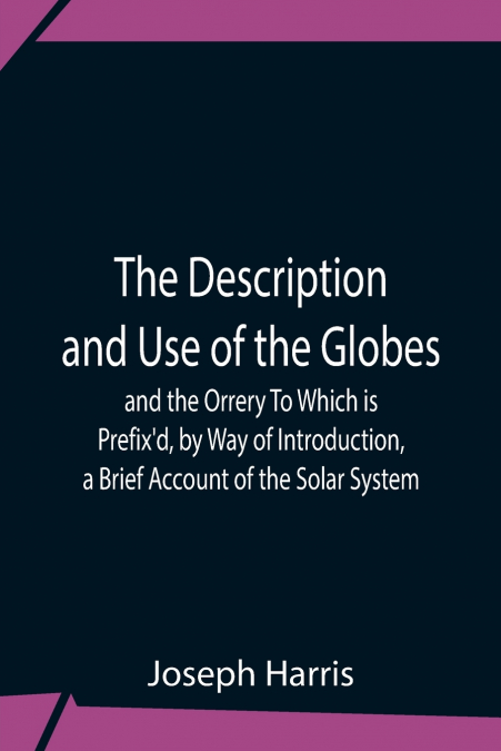 The Description And Use Of The Globes And The Orrery To Which Is Prefix’D, By Way Of Introduction, A Brief Account Of The Solar System