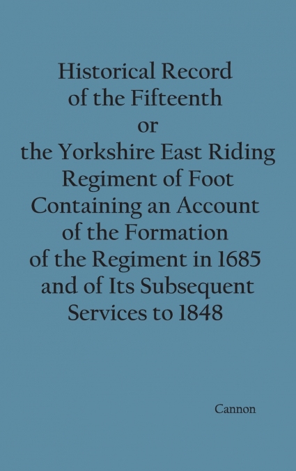 Historical Record of the Fifteenth, or, the Yorkshire East Riding, Regiment of Foot Containing an Account of the Formation of the Regiment in 1685, and of Its Subsequent Services to 1848