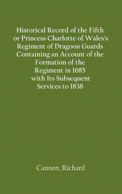 Historical Record of the Fifth, or Princess Charlotte of Wales’s Regiment of Dragoon Guards Containing an Account of the Formation of the Regiment in 1685; with Its Subsequent Services to 1838
