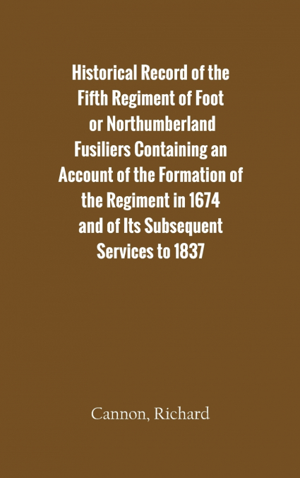 Historical Record of the Fifth Regiment of Foot, or Northumberland Fusiliers Containing an Account of the Formation of the Regiment in 1674, and of Its Subsequent Services to 1837