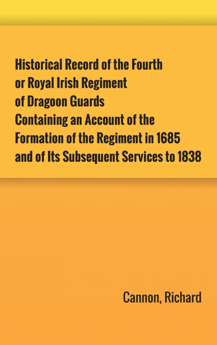 Historical Record of the Fourth, or Royal Irish Regiment of Dragoon Guards. Containing an Account of the Formation of the Regiment in 1685; and of Its Subsequent Services to 1838