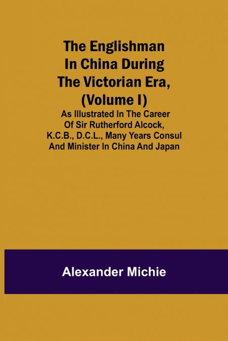 The Englishman In China During The Victorian Era, (Volume I); As Illustrated In The Career Of Sir Rutherford Alcock, K.C.B., D.C.L., Many Years Consul And Minister In China And Japan