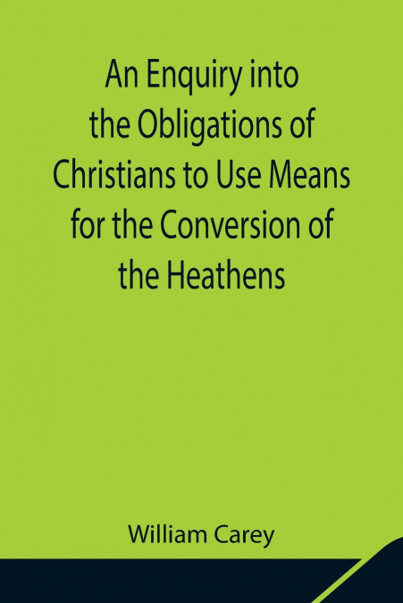 An Enquiry Into The Obligations Of Christians To Use Means For The Conversion Of The Heathens; In Which The Religious State Of The Different Nations Of The World, The Success Of Former Undertakings, A
