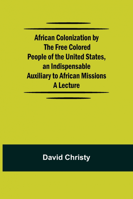 African Colonization by the Free Colored People of the United States, an Indispensable Auxiliary to African Missions.;A Lecture
